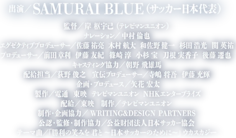 出演／SAMURAI BLUE（サッカー日本代表） 監督／岸 枢宇己（テレビマンユニオン） ナレーション／中村 倫也 エグゼクティブプロデューサー／佐藤 祐亮 木村 航大 和佐野 健一 杉田 浩光 関 英祐 プロデューサー／前田 章利 伊藤 友紀 篠崎 淳 小杉 宝 刀根 実香子 後藤 遷也 キャスティング協力／朝野 飛雄馬 配給担当／荻野 俊之 宣伝プロデューサー／寺嶋 将吾 伊藤 充輝 企画・プロデュース／矢花 宏太 製作／電通 東映 テレビマンユニオン NHKエンタープライズ 配給／東映 制作／テレビマンユニオン 制作・企画協力／WRITING&DESIGN PARTNERS 公認・監修・制作協力／公益財団法人日本サッカー協会 テーマ曲／「勝利の笑みを 君と 〜日本サッカーのために〜」ウカスカジー